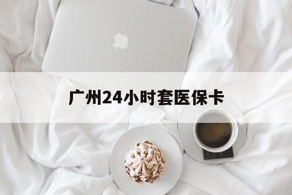 商丘广州24小时套医保卡(广州哪里有套医保卡地方)