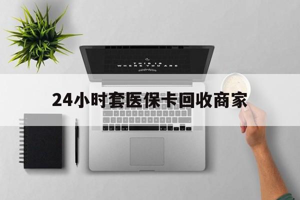 商丘24小时套医保卡回收商家(医保取现24小时微信)