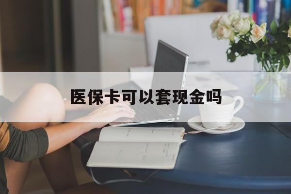 商丘医保卡可以套现金吗(医保卡钱能套现吗)